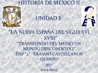 HISTORIA DE MEXICO II

         UNIDAD 1:

“LA NUEVA ESPAÑA DEL SIGLO XVI
           - XVIII”
   “TRANSFONDO DEL MEDIO UN
      MUNDO DESCONOCIDO”
  ENP “2” ERASMO CASTELLANOS
            QUINTO
                557
             2012-2013
 