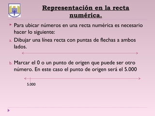 Representación en la recta
numérica.
 Para ubicar números en una recta numérica es necesario
hacer lo siguiente:
a. Dibujar una línea recta con puntas de flechas a ambos
lados.
b. Marcar el 0 o un punto de origen que puede ser otro
número. En este caso el punto de origen será el 5.000
5.000
 
