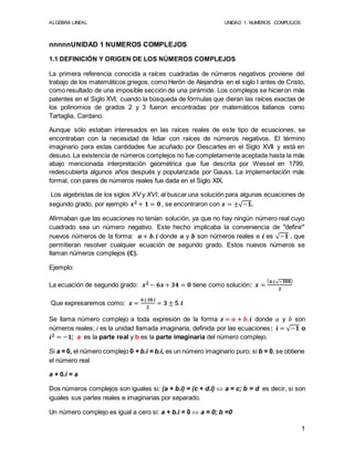 ALGEBRA LINEAL UNIDAD 1. NUMEROS COMPLEJOS
1
nnnnnUNIDAD 1 NUMEROS COMPLEJOS
1.1 DEFINICIÓN Y ORIGEN DE LOS NÚMEROS COMPLEJOS
La primera referencia conocida a raíces cuadradas de números negativos proviene del
trabajo de los matemáticos griegos, como Herón de Alejandría en el siglo I antes de Cristo,
como resultado de una imposible sección de una pirámide. Los complejos se hicieron más
patentes en el Siglo XVI, cuando la búsqueda de fórmulas que dieran las raíces exactas de
los polinomios de grados 2 y 3 fueron encontradas por matemáticos italianos como
Tartaglia, Cardano.
Aunque sólo estaban interesados en las raíces reales de este tipo de ecuaciones, se
encontraban con la necesidad de lidiar con raíces de números negativos. El término
imaginario para estas cantidades fue acuñado por Descartes en el Siglo XVII y está en
desuso. La existencia de números complejos no fue completamente aceptada hasta la más
abajo mencionada interpretación geométrica que fue descrita por Wessel en 1799,
redescubierta algunos años después y popularizada por Gauss. La implementación más
formal, con pares de números reales fue dada en el Siglo XIX.
Los algebristas de los siglos XV y XVI, al buscar una solución para algunas ecuaciones de
segundo grado, por ejemplo 𝒙 𝟐 + 𝟏 = 𝟎 , se encontraron con 𝒙 = ±√−𝟏.
Afirmaban que las ecuaciones no tenían solución, ya que no hay ningún número real cuyo
cuadrado sea un número negativo. Este hecho implicaba la conveniencia de "definir"
nuevos números de la forma: 𝒂 + 𝒃. 𝒊 donde 𝒂 y 𝒃 son números reales e 𝒊 es √−𝟏 , que
permitieran resolver cualquier ecuación de segundo grado. Estos nuevos números se
llaman números complejos (ℂ).
Ejemplo:
La ecuación de segundo grado: 𝒙 𝟐 − 𝟔𝒙 + 𝟑𝟒 = 𝟎 tiene como solución: 𝒙 =
( 𝟔±√−𝟏𝟎𝟎)
𝟐
Que expresaremos como: 𝒙 =
𝟔±𝟏𝟎.𝒊
𝟐
= 𝟑 ± 𝟓. 𝒊
Se llama número complejo a toda expresión de la forma 𝒛 = 𝒂 + 𝒃. 𝒊 donde 𝑎 y 𝑏 son
números reales; i es la unidad llamada imaginaria, definida por las ecuaciones: 𝒊 = √−𝟏 o
𝒊 𝟐 = −𝟏; a es la parte real y b es la parte imaginaria del número complejo.
Si a = 0, el número complejo 0 + b.i = b.i, es un número imaginario puro; si b = 0, se obtiene
el número real
a + 0.i = a
Dos números complejos son iguales si: (a + b.i) = (c + d.i)  a = c; b = d es decir, si son
iguales sus partes reales e imaginarias por separado.
Un número complejo es igual a cero si: a + b.i = 0  a = 0; b =0
 