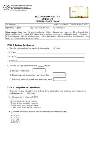 ED. DIFERENCIAL
EVALUACIÓN MATEMÁTICA
UNIDAD N°1
“NÚMEROS HASTA 10.000”
ÍTEM I. Lectura de números
 Escribe con palabras los siguientes números. ____/3 ptos.
A. 5.902 ____________________________________________________________________________.
B.12.281___________________________________________________________________________.
C.24.368 __________________________________________________________________________.
 Escribe los siguientes números. ______/3 ptos.
A. Dos mil veinticinco
B. Diecinueve mil quinientos cuarenta y dos
C.Sesenta y siete mil setecientos sesenta y siete
ÍTEM II. Preguntas de alternativas.
 Encierra en una circunferencia la letra de la alternativa que contesta correctamente a
cada pregunta. ____/16 ptos.
1. ¿Cómo se lee el número 5.094?
A. cinco mil noventa y cuatro.
B. quinientos noventa y cuatro.
C. cinco mil novecientos cuatro.
D. cinco mil novecientos cuarenta
2. ¿Cómo se escribe el número veinticuatro mil doscientos cuatro?
A. 24.204.
B. 24.024.
C. 24.240.
D. 20.424.
Alumno (a): Curso: 5° Básico Fecha: 12/04/2022
Pje Ideal: 51 ptos. Pje. Nota 4,0: 30 ptos. Pje. Obtenido:
Contenidos: -Leer y escribir números hasta 10.000. – Representar números. Identificar el valor
posicional hasta Decena de Mil. – Comparar y ordenar números en tabla posicional. - Componer
y descomponer en forma aditiva (valor y orden posicional). – Recta numérica. – Adición con i sin
reserva. – Sustracción con y sin canje.
COLEGIO DIEGO PORTALES DE COYHAIQUE
DEPARTAMENTO DE MATEMÁTICA
PROF. SRA. SANDRA GARCÍA HERNÁNDEZ
ED. DIFERENCIAL NICOLE AINOL
Prof.
PROF. SRA. SANDRA GARCÍA HERNÁNDEZ
Nota
 