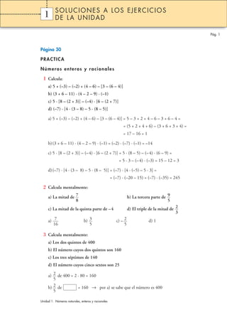 Página 30 
PRACTICA 
Números enteros y racionales 
1 Calcula: 
a) 5 + (–3) – (–2) + (4 – 6) – [3 – (6 – 4)] 
b) (3 + 6 – 11) · (4 – 2 – 9) · (–1) 
c) 5 · [8 – (2 + 3)] – (–4) · [6 – (2 + 7)] 
d) (–7) · [4 · (3 – 8) – 5 · (8 – 5)] 
a) 5 + (–3) – (–2) + (4 – 6) – [3 – (6 – 4)] = 5 – 3 + 2 + 4 – 6 – 3 + 6 – 4 = 
= (5 + 2 + 4 + 6) – (3 + 6 + 3 + 4) = 
= 17 – 16 = 1 
b) (3 + 6 – 11) · (4 – 2 – 9) · (–1) = (–2) · (–7) · (–1) = –14 
c) 5 · [8 – (2 + 3)] – (–4) · [6 – (2 + 7)] = 5 · (8 – 5) – (– 4) · (6 – 9) = 
= 5 · 3 – (– 4) · (–3) = 15 – 12 = 3 
d) (–7) · [4 · (3 – 8) – 5 · (8 – 5)] = (–7) · [4 · (–5) – 5 · 3] = 
= (–7) · (–20 – 15) = (–7) · (–35) = 245 
2 Calcula mentalmente: 
a) La mitad de b) La tercera parte de 
c) La mitad de la quinta parte de –4 d) El triple de la mitad de 
a) b) c) – d) 1 
3 Calcula mentalmente: 
a) Los dos quintos de 400 
b) El número cuyos dos quintos son 160 
c) Los tres séptimos de 140 
d) El número cuyos cinco sextos son 25 
2 
5 
a) de 400 = 2 · 80 = 160 
b) 2 de = 160 → por a) se sabe que el número es 400 
5 
2 
5 
3 
5 
7 
16 
2 
3 
9 
5 
7 
8 
Pág. 1 
1 
SOLUCIONES A LOS EJERCICIOS 
DE LA UNIDAD 
Unidad 1. Números naturales, enteros y racionales 
 
