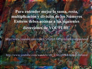 Para entender mejor la suma, resta,
    multiplicación y división de los Números
     Enteros debes accesar a las siguientes
            direcciones de YOUTUBE:

http://www.youtube.com/watch?v=qHdUDPqyrxI&feature=related




http://www.youtube.com/watch?v=r0_Y30yg80k&feature=related
 