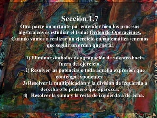 Sección 1.7
   Otra parte importante par entender bien los procesos
  algebraicos es estudiar el tema: Orden de Operaciones.
Cuando vamos a realizar un ejercicio en matemática tenemos
               que seguir un orden que será:

     1) Eliminar símbolos de agrupación de adentro hacia
                     fuera del ejercicio.
     2) Resolver las potencias o toda aquella expresión que
                   contenga exponentes.
    3) Resolver la multiplicación y la división de izquierda a
            derecha o lo primero que aparezca.
    4) Resolver la suma y la resta de izquierda a derecha.
 