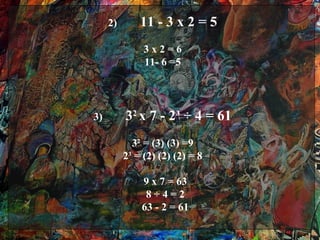 2)       11 - 3 x 2 = 5
               3x2=6
               11- 6 =5




3)        32 x 7 - 2³ ÷ 4 = 61
            32 = (3) (3) =9
          23 = (2) (2) (2) = 8

              9 x 7 = 63
               8÷4=2
              63 - 2 = 61
 