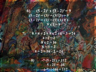 6)        (5 - 2)2 x (3 - 2)2 = 9
      (5 – 2)² = (3)2 = (3) (3) = 9
      (3 – 2)² = (1)2 = (1) (1) = 1
                   9x1=9

7)        8 + 4 ÷ 2 + 8 x 2 - 6 ÷ 3 = 24
                 4 ÷2 = 2
                8 x 2 = 16
                 6÷3=2
            8 + 2 + 16 - 2 = 24

          8)      -7 (5 - 21) = 112
                      5 - 21 = -16
                    (-7) (-16) = 112
 