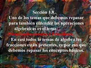 Sección 1.8
 Uno de los temas que debemos repasar
 para también entender las operaciones
    algebraicas es el tema:
 Números Racionales o Fracciones.
  En casi todos lo temas de algebra las
fracciones están presentes, es por eso que
 debemos repasar los conceptos básicos.
 