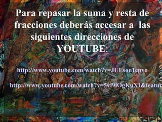 Para repasar la suma y resta de
 fracciones deberás accesar a las
     siguientes direcciones de
           YOUTUBE:

  http://www.youtube.com/watch?v=JUEson1cpyo

http://www.youtube.com/watch?v=5vf9lOgKuXI&featur
 