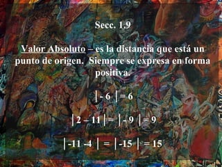 Secc. 1.9

 Valor Absoluto – es la distancia que está un
punto de origen. Siempre se expresa en forma
                  positiva.

                 │- 6 │= 6

            │2 – 11│= │- 9 │= 9

          │-11 -4 │ = │-15 │ = 15
 