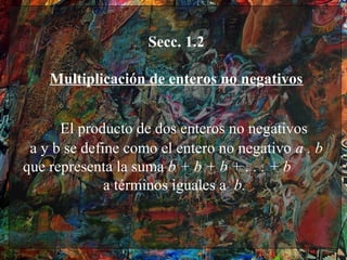 Secc. 1.2

    Multiplicación de enteros no negativos
                         
      El producto de dos enteros no negativos
 a y b se define como el entero no negativo a . b
que representa la suma b + b + b + . . . + b
              a términos iguales a b.
 