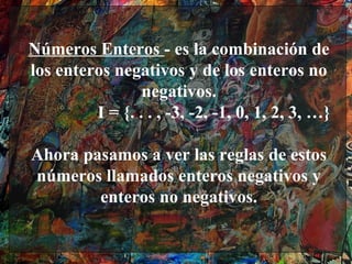 Números Enteros - es la combinación de
los enteros negativos y de los enteros no
                 negativos.
         I = {. . . , -3, -2, -1, 0, 1, 2, 3, …}

Ahora pasamos a ver las reglas de estos
números llamados enteros negativos y
        enteros no negativos.
 