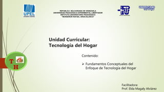 Unidad Curricular:
Tecnología del Hogar
T
H
REPUBLICA BOLIVARIANA DE VENEZUELA
UNIVERSIDAD PEDAGÓGICA EXPERIMENTAL LIBERTADOR
INSTITUTO UNIVERSITARIO PEDAGÓGICO
“MONSEÑOR RAFAEL ARIAS BLANCO”
Contenido:
 Fundamentos Conceptuales del
Enfoque de Tecnología del Hogar
Facilitadora:
Prof. Elda Magaly Alviárez
 