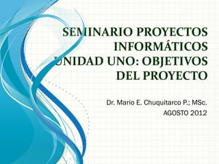 SEMINARIO PROYECTOS
        INFORMÁTICOS
UNIDAD UNO: OBJETIVOS
        DEL PROYECTO

       Dr. Mario E. Chuquitarco P.; MSc.
                         AGOSTO 2012
 