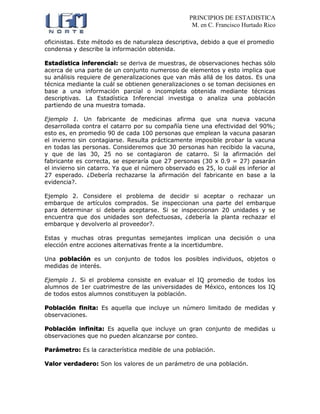 PRINCIPIOS DE ESTADISTICA
M. en C. Francisco Hurtado Rico
oficinistas. Este método es de naturaleza descriptiva, debido a que el promedio
condensa y describe la información obtenida.
Estadística inferencial: se deriva de muestras, de observaciones hechas sólo
acerca de una parte de un conjunto numeroso de elementos y esto implica que
su análisis requiere de generalizaciones que van más allá de los datos. Es una
técnica mediante la cuál se obtienen generalizaciones o se toman decisiones en
base a una información parcial o incompleta obtenida mediante técnicas
descriptivas. La Estadística Inferencial investiga o analiza una población
partiendo de una muestra tomada.
Ejemplo 1. Un fabricante de medicinas afirma que una nueva vacuna
desarrollada contra el catarro por su compañía tiene una efectividad del 90%;
esto es, en promedio 90 de cada 100 personas que emplean la vacuna pasaran
el invierno sin contagiarse. Resulta prácticamente imposible probar la vacuna
en todas las personas. Consideremos que 30 personas han recibido la vacuna,
y que de las 30, 25 no se contagiaron de catarro. Si la afirmación del
fabricante es correcta, se esperaría que 27 personas (30 x 0.9 = 27) pasarán
el invierno sin catarro. Ya que el número observado es 25, lo cuál es inferior al
27 esperado. ¿Debería rechazarse la afirmación del fabricante en base a la
evidencia?.
Ejemplo 2. Considere el problema de decidir si aceptar o rechazar un
embarque de artículos comprados. Se inspeccionan una parte del embarque
para determinar si debería aceptarse. Si se inspeccionan 20 unidades y se
encuentra que dos unidades son defectuosas, ¿debería la planta rechazar el
embarque y devolverlo al proveedor?.
Estas y muchas otras preguntas semejantes implican una decisión o una
elección entre acciones alternativas frente a la incertidumbre.
Una población es un conjunto de todos los posibles individuos, objetos o
medidas de interés.
Ejemplo 1. Si el problema consiste en evaluar el IQ promedio de todos los
alumnos de 1er cuatrimestre de las universidades de México, entonces los IQ
de todos estos alumnos constituyen la población.
Población finita: Es aquella que incluye un número limitado de medidas y
observaciones.
Población infinita: Es aquella que incluye un gran conjunto de medidas u
observaciones que no pueden alcanzarse por conteo.
Parámetro: Es la característica medible de una población.
Valor verdadero: Son los valores de un parámetro de una población.
 