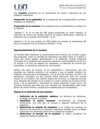 PRINCIPIOS DE ESTADISTICA
M. en C. Francisco Hurtado Rico
Una muestra estadística es un subconjunto de casos o individuos de una
población estadística.
Proporción en la población: Es la proporción de la característica a analizar
respecto a la población.
Proporción en la muestra: Es la proporción de la característica a analizar en
la muestra.
Ejemplo 1. Si en un lote de 200 partes producidas en cierto proceso, el
ingeniero de control de calidad encontró 30 partes defectuosas, entonces la
proporción de la muestra será 30/200 = 0.15.
Ejemplo 2. Si en una muestra de 200 tiradas de moneda se presentaron 80
caras, la proporción de la muestra es 80/200 = 0.40.
Representatividad de la muestra
La muestra debe reproducir la características del universo, por lo tanto surgen
dos preguntas, sobre la cantidad de elementos que debe incluir la muestra y
hasta que punto pueden generalizarse a la población. Ambas preguntas
convergen en un problema de exactitud o precisión cuya finalidad es no incurrir
en errores a la hora de obtener los resultados, no obstante los errores son
inevitables, lo importante entonces es minimizarlos.
Existen dos tipos de errores: a) los sistemáticos o distorsiones, que son
causados por factores externos a la muestra y que se pueden producir en
cualquier momento de la investigación, y b) el error de muestreo, de azar o de
estimación, inevitable, ya que siempre habrá diferencia entre los valores
medios de la muestra y los valores medios del universo, la magnitud de este
error depende del tamaño de la muestra (a mayor tamaño de muestra menor
error) y de la dispersión o desviación (a mayor dispersión mayor error). Se
concluye entonces que para que una muestra sea representativa debe estar
dentro de ciertos límites y proporciones establecidas por la estadística.
Etapas en la selección de una muestra
1. Definición de la población objetivo: en términos de contenido,
unidades, extensión y tiempo.
2. Identificar el marco muestral: normalmente es imposible
confeccionar una lista que no excluya a algunos miembros de la
población.
3. Determinar el método de muestreo: si la unidad de muestreo es
diferente del elemento es necesario especificar también cómo se deben
seleccionar los elementos dentro de la unidad de muestreo.
4. Determinar el tamaño de la muestra: se deben considerar los
siguientes factores cualitativos:
 