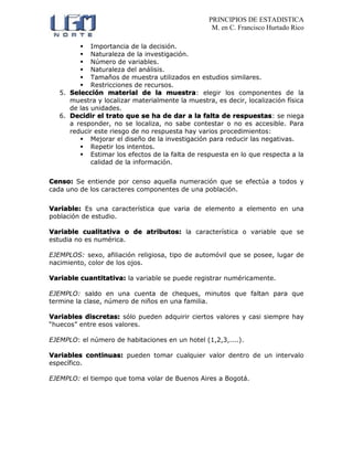 PRINCIPIOS DE ESTADISTICA
M. en C. Francisco Hurtado Rico
 Importancia de la decisión.
 Naturaleza de la investigación.
 Número de variables.
 Naturaleza del análisis.
 Tamaños de muestra utilizados en estudios similares.
 Restricciones de recursos.
5. Selección material de la muestra: elegir los componentes de la
muestra y localizar materialmente la muestra, es decir, localización física
de las unidades.
6. Decidir el trato que se ha de dar a la falta de respuestas: se niega
a responder, no se localiza, no sabe contestar o no es accesible. Para
reducir este riesgo de no respuesta hay varios procedimientos:
 Mejorar el diseño de la investigación para reducir las negativas.
 Repetir los intentos.
 Estimar los efectos de la falta de respuesta en lo que respecta a la
calidad de la información.
Censo: Se entiende por censo aquella numeración que se efectúa a todos y
cada uno de los caracteres componentes de una población.
Variable: Es una característica que varia de elemento a elemento en una
población de estudio.
Variable cualitativa o de atributos: la característica o variable que se
estudia no es numérica.
EJEMPLOS: sexo, afiliación religiosa, tipo de automóvil que se posee, lugar de
nacimiento, color de los ojos.
Variable cuantitativa: la variable se puede registrar numéricamente.
EJEMPLO: saldo en una cuenta de cheques, minutos que faltan para que
termine la clase, número de niños en una familia.
Variables discretas: sólo pueden adquirir ciertos valores y casi siempre hay
“huecos” entre esos valores.
EJEMPLO: el número de habitaciones en un hotel (1,2,3,....).
Variables continuas: pueden tomar cualquier valor dentro de un intervalo
específico.
EJEMPLO: el tiempo que toma volar de Buenos Aires a Bogotá.
 
