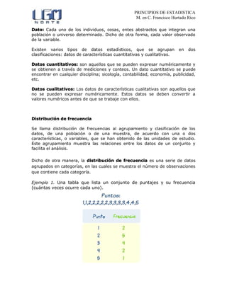 PRINCIPIOS DE ESTADISTICA
M. en C. Francisco Hurtado Rico
Dato: Cada uno de los individuos, cosas, entes abstractos que integran una
población o universo determinado. Dicho de otra forma, cada valor observado
de la variable.
Existen varios tipos de datos estadísticos, que se agrupan en dos
clasificaciones: datos de características cuantitativas y cualitativas.
Datos cuantitativos: son aquellos que se pueden expresar numéricamente y
se obtienen a través de mediciones y conteos. Un dato cuantitativo se puede
encontrar en cualquier disciplina; sicología, contabilidad, economía, publicidad,
etc.
Datos cualitativos: Los datos de características cualitativas son aquellos que
no se pueden expresar numéricamente. Estos datos se deben convertir a
valores numéricos antes de que se trabaje con ellos.
Distribución de frecuencia
Se llama distribución de frecuencias al agrupamiento y clasificación de los
datos, de una población o de una muestra, de acuerdo con una o dos
características, o variables, que se han obtenido de las unidades de estudio.
Este agrupamiento muestra las relaciones entre los datos de un conjunto y
facilita el análisis.
Dicho de otra manera, la distribución de frecuencia es una serie de datos
agrupados en categorías, en las cuales se muestra el número de observaciones
que contiene cada categoría.
Ejemplo 1. Una tabla que lista un conjunto de puntajes y su frecuencia
(cuántas veces ocurre cada uno).
 