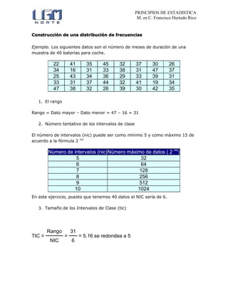 PRINCIPIOS DE ESTADISTICA
M. en C. Francisco Hurtado Rico
Construcción de una distribución de frecuencias
Ejemplo. Los siguientes datos son el número de meses de duración de una
muestra de 40 baterías para coche.
22 41 35 45 32 37 30 26
34 16 31 33 38 31 47 37
25 43 34 36 29 33 39 31
33 31 37 44 32 41 19 34
47 38 32 26 39 30 42 35
1. El rango
Rango = Dato mayor – Dato menor = 47 – 16 = 31
2. Número tentativo de los intervalos de clase
El número de intervalos (nic) puede ser como mínimo 5 y como máximo 15 de
acuerdo a la fórmula 2 nic
Número de intervalos (nic)Número máximo de datos ( 2 nic
)
5 32
6 64
7 128
8 256
9 512
10 1024
En este ejercicio, puesto que tenemos 40 datos el NIC sería de 6.
3. Tamaño de los Intervalos de Clase (tic)
TIC =
Rango
=
31
= 5.16 se redondea a 5
NIC 6
 