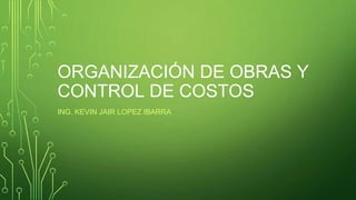 ORGANIZACIÓN DE OBRAS Y
CONTROL DE COSTOS
ING. KEVIN JAIR LOPEZ IBARRA
 