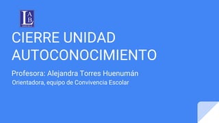 CIERRE UNIDAD
AUTOCONOCIMIENTO
Profesora: Alejandra Torres Huenumán
Orientadora, equipo de Convivencia Escolar
 