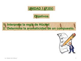 Lic. Walter de la Roca| 1
UNIDAD 1 (P.XV)
Objetivos
1. Interprete la regla de Hückel
2. Determina la aromaticidad de un compuesto.
 