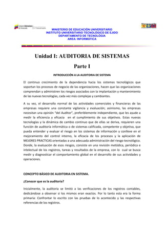 7158355-165735-422910-2330455168265-233045MINISTERIO DE EDUCACIÓN UNIVERSITARIO<br />INSTITUTO UNIVERSITARIO TECNOLÓGICO DE EJIDO<br />DEPARTAMENTO DE TECNOLÓGIA<br />AREA: INFORMÁTICA<br />Unidad I: AUDITORIA DE SISTEMAS <br />Parte I<br />INTRODUCCIÓN A LA AUDITORIA DE SISTEMA<br />El continuo crecimiento de la dependencia hacia los sistemas tecnológicos que soportan los procesos de negocio de las organizaciones, hacen que las organizaciones comprendan y administren los riesgos asociados con la implantación y mantenimiento de las nuevas tecnologías, cada vez más complejas y cambiantes.<br />A su vez, el desarrollo normal de las actividades comerciales y financieras de las empresas requiere una constante vigilancia y evaluación; asimismo, las empresas necesitan una opinión “del Auditor”, preferiblemente independiente, que les ayude a medir la eficiencia y eficacia  en el cumplimiento de sus objetivos. Estas nuevas tecnologías y la dinámica de cambio continuo que de ellas se deriva, requieren una función de auditoría informática o de sistemas calificada, competente y objetiva, que pueda entender y evaluar el riesgo en los sistemas de información y conlleve en el mejoramiento del control interno, la eficacia de los procesos y la aplicación de MEJORES PRACTICAS orientadas a una adecuada administración del riesgo tecnológico. Donde, la evaluación de esos riesgos, consiste en una revisión metódica, periódica e intelectual de los registros, tareas y resultados de la empresa, con lo  cual se busca medir y diagnosticar el comportamiento global en el desarrollo de sus actividades y operaciones. <br />CONCEPTO BÁSICO DE AUDITORIA EN SISTEMA.<br />¿Conocer que es la auditoria?<br />Inicialmente, la auditoria se limitó a las verificaciones de los registros contables, dedicándose a observar si los mismos eran exactos. Por lo tanto esta era la forma primaria: Confrontar lo escrito con las pruebas de lo acontecido y las respectivas referencias de los registros. <br />Con el tiempo, el campo de acción de la auditoria ha continuado extendiéndose;  aun hay quienes creen y practican auditorias con el único objetivo de observar la veracidad y exactitud de los registros. <br />Entonces, definiremos primeramente,  la palabra auditoría viene del latín auditorius y de esta proviene auditor, que tiene la virtud de oir y revisar cuentas, pero debe estar encaminado a un objetivo específico que es el de evaluar la eficiencia y eficacia con que se está operando para que, por medio del señalamiento de cursos alternativos de acción, se tomen decisiones que permitan corregir los errores, en caso de que existan, o bien mejorar la forma de actuación.<br />Algunos autores proporcionan otros conceptos, tales como:<br />Según la definición de Rojas, “la auditoria de sistemas es la parte de la auditoria interna que se encarga de llevar a cabo la evaluación de normas, técnicas y procedimientos que se tiene establecido en una empresa para lograr la confidencialidad, oportunidad, seguridad y confidencialidad de la información que se procesa a través computadores, es decir en estas evaluaciones se están involucrando tanto los elementos técnicos como humanos que intervienen en el proceso de la evaluación”.<br />También es conveniente definir el concepto de Echenique, “la auditoria en informática es la revisión y evaluación de los controles, sistemas, procedimientos de informática; de los equipos de computo, su utilización, eficiencia y seguridad de la organización que participa en el procesamiento de la información”. <br />Tomando en cuenta los criterios anteriores podemos decir que la auditoria de sistema se encarga de la evaluación de todos los aspectos relacionados con los recursos informáticos de la organización como son software, hardware, talento humano, funciones y procedimientos, enfocados todos ellos desde el punto de vista administrativo, técnico de seguridad para salvaguardar activos y para prevenirle a la empresa aquellos riesgos originados por omisiones, errores, violaciones, actos mal intencionados, asesorando y proporcionando recomendaciones y sugerencias a nivel directivo para lograr un adecuado control interno en la empresa. <br />Objetivos generales de una auditoria en sistemas.<br />Buscar una mejor relación factibilidad de los sistemas automáticos o computarizados diseñados e implantados.<br />Incrementar la satisfacción de los usuarios de los sistemas computarizados.<br />Asegurar una mayor integridad, confidencialidad y confiabilidad de la información mediante la recomendación de seguridades y controles.<br />Conocer la situación actual del área informática y las actividades y esfuerzos necesarios para lograr los objetivos propuestos.<br />Seguridad de personal, datos, hardware, software e instalaciones.<br />Apoyo de función informática a las metas y objetivos de la organización.<br />Seguridad, utilidad, confianza, privacidad y disponibilidad en el ambiente informático.<br />Minimizar existencias de riesgos en el uso de Tecnología de información.<br />Decisiones de inversión y gastos innecesarios.<br />Capacitación y educación sobre controles en los Sistemas de Información.<br />RECORDATORIO <br />El Auditor de Sistemas actúa sobre el área de sistemas de información, normalmente representada por los siguientes componentes:<br />-Desarrollo de sistemas de información<br />-Asesoría técnica a usuarios<br />-Apoyo técnico<br />-Conocimientos de Hardware y Software<br />-Base de datos<br />-Manejo de personal<br />Alcances de la Auditoria de sistemas<br />El auditor de sistemas podrá enfocar su revisión en distintos aspectos, algunos de los más críticos se describen a continuación <br />Administración del departamento de sistemas: Se debe comprobar la suficiencia de recursos humanos y la segregación de funciones. <br />Control de actividades del área de sistemas:Verificar la existencia y seguimiento de un plan estratégico de sistemas que este alineado con el plan estratégico de la organización en su conjunto. Dicho plan debería ser reflejado en planes anuales del área de sistemas que incluirían detalle de las tareas a realizar por el área en función a determinados plazos y recursos. <br />Control de tareas de desarrollo: Revisión de la existencia, calidad y cumplimiento de normas, políticas y procedimientos de desarrollo de software que permitan llevar a cabo tareas homogéneas entre diferentes proyectos.<br />Control sobre las tareas de mantenimiento y los cambios a programas. <br />Muchas veces las organizaciones se ven afectadas por cambios propiciados por entes regulatorios, de fiscalización, por el ingreso de nuevos servicios y/o productos al mercado, los cuales generan la necesidad de adecuar el sistema a las nuevas necesidades. <br />Esto implica la realización de cambios en los programas, los mismos que deben ser controlados, para lo cual se efectúa el diseño, la programación, las pruebas y la puesta en producción, estos aspectos deben ser controlados de manera adecuada. <br />Seguridad lógica: La revisión de la seguridad lógica permitirá emitir una conclusión sobre: <br />La administración de perfiles de usuario. <br />La administración de passwords. <br />Control de privilegios especiales <br />La generación de BackUps (Respaldos de datos). <br />La generación de Logs. (registro de actividades en el sistema) <br />Los virus y otros. <br />La existencia y características de un plan de contingencia de la organización. <br />Seguridad física: Verificar la existencia y eficiencia de elementos que permitan asegurar las condiciones mínimas para un buen funcionamiento de los equipos principales de la organización, inclusive en caso de emergencias, esto puede incluir UPS, generadores de energía, aire acondicionado, piso falso, detector de humo y extintores. El acceso restringido a hardware y equipo de apoyo crítico. <br />Control de proyectos: El auditor debe verificar que para los proyectos de TI se lleve a cabo una adecuada técnica o metodología de administración de proyectos a fin de que se produzcan los resultados deseados en tiempo, forma y presupuesto.<br />Continuidad de operaciones: El auditor debe verificar el grado de preparación del área de tecnología ante situaciones contingentes o desastres, a fin de mantener la continuidad de las operaciones de forma aceptable y recuperar la normalidad en tiempos de respuesta adecuados. <br />Tipos de Auditoria y sus Características.<br />Financiera AdministrativaOperacionalIntegral  y de SistemasExisten una gran confusión entre lo que es auditoria y la relación que tiene con otras áreas organizativas de las empresas y organizaciones, por lo tanto comenzaremos con el análisis de la clasificación de los tipos de auditoria con el fin de identificar los criterios, características y especificaciones de esta disciplina profesional.<br />Por su área de Aplicación <br />Tipo de Auditoria<br />Interna ExternaPor su Lugar de Aplicaciónc<br /> <br /> <br /> <br /> <br /> <br /> Por su área de Aplicación<br />La clasificación por área de aplicación, se refiere al ámbito específico donde se lleva a cabo las actividades y operaciones que serán auditadas, ubicando a cada tipo de auditoria de acuerdo con el área de trabajo e influencia de la rama o especialidad que será evaluada. A continuación se indicara una breve definición de cada uno de los tipos tomando en cuenta su área de aplicación:<br />Financiera (Contable)<br />Administrativa<br />Operacional<br />Integral <br />Informática y de Sistemas<br />Por su Lugar de Aplicación<br />Auditoria Externa<br />Auditoria Interna<br />RECOMENDACIÓN: al terminar de internalizar los saberes de la unidad I, responder:<br />¿Qué diferencia hay entre un analista, desarrollador y auditor de sistemas?<br />7158355-165735-422910-2330455168265-233045MINISTERIO DE EDUCACIÓN UNIVERSITARIO<br />INSTITUTO UNIVERSITARIO TECNOLÓGICO DE EJIDO<br />DEPARTAMENTO DE TECNOLÓGIA<br />AREA: INFORMÁTICA<br />Unidad I: AUDITORIA DE SISTEMAS <br />Parte II<br />ENSAYO Nº 1<br />PUNTOS A INVESTIGAR SOBRE<br />AUDITORIA DE SISTEMAS <br />Realizar un ensayo basado en el análisis crítico y argumentativo donde deberá expresar su reflexión mediante juicio de valor y opiniones justificado y con argumentos que pueden basarse en citas o referencias<br />Esquema de Trabajo <br />Portada<br />Introducción (no más de 1 cuartillas)<br />Contenido: (no mas de 5 cuartillas)<br />Verificación<br />Evidencia, Definición y tipos<br />Amenaza <br />Delitos Informáticos.<br />Riesgo de la Auditoria<br />Controles, definición y tipos <br />Rol del Auditor<br />Perfil del auditor<br />Actividades del auditor informático<br />Conclusiones (no más de 1 cuartillas)<br />Referencia Bibliográfica. (no más de 1 cuartillas)<br />Recomendaciones: <br />        Consultar Libros como:<br />              Auditoria informática un enfoque práctico Mario Piattini<br />              Auditoria en sistemas computacionales Carlos Muños Razo. <br />Profesor: Ing. Jimi Quintero<br />