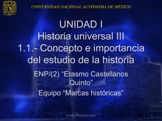 UNIDAD I
     Historia universal III
1.1.- Concepto e importancia
  del estudio de la historia
   ENP/(2) “Erasmo Castellanos
             Quinto”
    Equipo “Marcas históricas”

            ENP/(2) "Marcas históricas"   1
 