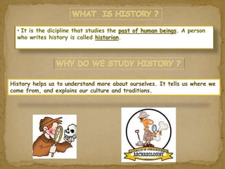 • It is the dicipline that studies the past of human beings. A person 
who writes history is called historian. 
History helps us to understand more about ourselves. It tells us where we 
come from, and explains our culture and traditions. 
 