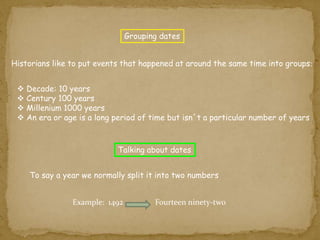 Grouping dates 
Historians like to put events that happened at around the same time into groups: 
 Decade: 10 years 
 Century 100 years 
 Millenium 1000 years 
 An era or age is a long period of time but isn´t a particular number of years 
Talking about dates 
To say a year we normally split it into two numbers 
Example: 1492 Fourteen ninety-two 
 