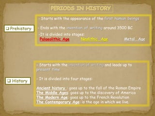  Prehistory: 
- Starts with the appearance of the first human beings 
- Ends with the invention of writing around 3500 BC 
-It is divided into stages: 
Palaeolithic Age Neolithic Age Metal Age 
 History 
- Starts with the invention of writing and leads up to 
present time 
- It is divided into four stages: 
Ancient history : goes up to the fall of the Roman Empire 
The Middle Ages: goes up to the discovery of America 
The Modern Age: goes up to the French Revolution 
The Contemporary Age: is the age in which we live. 
 