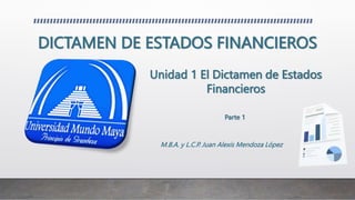 DICTAMEN DE ESTADOS FINANCIEROS
M.B.A. y L.C.P. Juan Alexis Mendoza López
Unidad 1 El Dictamen de Estados
Financieros
Parte 1
 