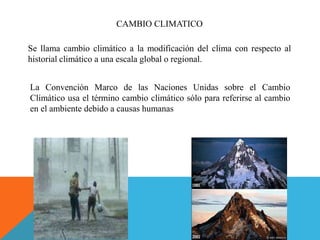 CAMBIO CLIMATICO
Se llama cambio climático a la modificación del clima con respecto al
historial climático a una escala global o regional.
La Convención Marco de las Naciones Unidas sobre el Cambio
Climático usa el término cambio climático sólo para referirse al cambio
en el ambiente debido a causas humanas
 