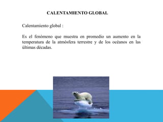 CALENTAMIENTO GLOBAL
Calentamiento global :
Es el fenómeno que muestra en promedio un aumento en la
temperatura de la atmósfera terrestre y de los océanos en las
últimas décadas.
 