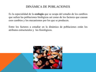 DINÁMICA DE POBLACIONES
Es la especialidad de la ecología que se ocupa del estudio de los cambios
que sufren las poblaciones biológicas así como de los factores que causan
esos cambios y los mecanismos por los que se producen.
Entre los factores a estudiar en la dinámica de poblaciones están los
atributos estructurales y los fisiológicos.
 