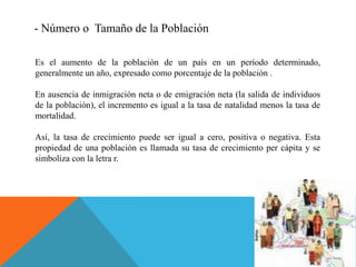 - Número o Tamaño de la Población
Es el aumento de la población de un país en un período determinado,
generalmente un año, expresado como porcentaje de la población .
En ausencia de inmigración neta o de emigración neta (la salida de individuos
de la población), el incremento es igual a la tasa de natalidad menos la tasa de
mortalidad.
Así, la tasa de crecimiento puede ser igual a cero, positiva o negativa. Esta
propiedad de una población es llamada su tasa de crecimiento per cápita y se
simboliza con la letra r.
 