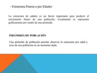 - Estructura Etarea o por Edades
La estructura de edades es un factor importante para predecir el
crecimiento futuro de una población. Usualmente se representa
gráficamente por medio de una pirámide.
PIRÁMIDES DE POBLACIÓN
Una pirámide de población permite observar la estructura por edad y
sexo de una población en un momento dado.
 