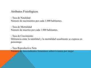 Atributos Fisiológicos
- Tasa de Natalidad
Número de nacimientos por cada 1.000 habitantes.
- Tasa de Mortalidad
Número de muertes por cada 1.000 habitantes.
- Tasa de Crecimiento
Diferencia entre la natalidad y la mortalidad usualmente se expresa en
porcentaje.
- Tasa Reproductiva Neta
Número de descendientes femeninos sobrevivientes por mujer
 