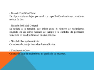 - Tasa de Fertilidad Total
Es el promedio de hijos por madre y la población disminuye cuando es
menor de dos.
- Tasa de fertilidad General
Se refiere a la relación que existe entre el número de nacimientos
ocurrido en un cierto periodo de tiempo y la cantidad de población
femenina en edad fértil en el mismo periodo.
- Nivel de Reemplazamiento
Cuando cada pareja tiene dos descendientes.
- Crecimiento Cero
Cuando la tasa de nacimiento es igual a la de muertes.
 