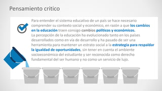 Pensamiento critico
Para entender el sistema educativo de un país se hace necesario
comprender su contexto social y económico, en razón a que los cambios
en la educación traen consigo cambios políticos y económicos.
La percepción de la educación ha evolucionado tanto en los países
desarrollados como en vía de desarrollo y ha pasado de ser una
herramienta para mantener un estrato social a la estrategia para respaldar
la igualdad de oportunidades, sin tener en cuenta el ambiente
socioeconómico del estudiante y ser reconocida como derecho
fundamental del ser humano y no como un servicio de lujo.
 