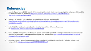 • Acevedo-Zapata, Sandra. (2018). Revisión de la educación y la tecnología desde una mirada pedagógica. Pedagogía y Saberes, (48),
97-110. Retrieved July 18, 2019, from http://www.scielo.org.co/scielo.php?script=sci_arttext&pid=S0121-
24942018000100097&lng=en&tlng=es
• Álvarez, A., & Álvarez, V. (2015). Métodos en la investigación educativa. Recuperado de:
http://editorial.upnvirtual.edu.mx/index.php/fomento-editorial/quienes-somos/9-publicaciones-upn/195-metodos-en-la-
investigacion-educativa
• Belth, M. (1971). La educación como disciplina científica. Buenos Aires: El Ateneo. Recuperado
de: https://dialnet.unirioja.es/descarga/articulo/2089360.pdf
• Cerda, H. (2007). Investigación y enseñanza, una relación controvertida (pp. 15-44) e investigación en strict sensu e investigación
formativa (pp. 59-68) en La investigación Formativa en el Aula. Recuperado de http://bibliotecadigital.magisterio.co/libro/la-
investigaci-n-formativa-en-el-aula#
• Contreras, L. (2011). Tendencias de los paradigmas de investigación en educación. Investigación y posgrado, 26(2),179-201.
Recuperado de: http://www.redalyc.org/pdf/658/65830335004.pdf
Referencias
 