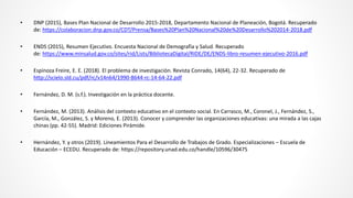 • DNP (2015), Bases Plan Nacional de Desarrollo 2015-2018, Departamento Nacional de Planeación, Bogotá. Recuperado
de: https://colaboracion.dnp.gov.co/CDT/Prensa/Bases%20Plan%20Nacional%20de%20Desarrollo%202014-2018.pdf
• ENDS (2015), Resumen Ejecutivo. Encuesta Nacional de Demografía y Salud. Recuperado
de: https://www.minsalud.gov.co/sites/rid/Lists/BibliotecaDigital/RIDE/DE/ENDS-libro-resumen-ejecutivo-2016.pdf
• Espinoza Freire, E. E. (2018). El problema de investigación. Revista Conrado, 14(64), 22-32. Recuperado de
http://scielo.sld.cu/pdf/rc/v14n64/1990-8644-rc-14-64-22.pdf
• Fernández, D. M. (s.f.). Investigación en la práctica docente.
• Fernández, M. (2013). Análisis del contexto educativo en el contexto social. En Carrasco, M., Coronel, J., Fernández, S.,
García, M., González, S. y Moreno, E. (2013). Conocer y comprender las organizaciones educativas: una mirada a las cajas
chinas (pp. 42-55). Madrid: Ediciones Pirámide.
• Hernández, Y. y otros (2019). Lineamientos Para el Desarrollo de Trabajos de Grado. Especializaciones – Escuela de
Educación – ECEDU. Recuperado de: https://repository.unad.edu.co/handle/10596/30475
 