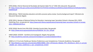 • ICFES (2018), Informe Nacional de Resultados del Examen Saber Pro 11° 2018. Min educación. Recuperado
de: https://www.icfes.gov.co/documents/20143/1711757/Informe%20nacional%20resultados%20examen%20saber%2011-
%202018.pdf
• MEN (2015a), “OECD-Colombia education and skills accession policy review: Country background report”, Ministerio de
Educación Nacional, Bogotá.
• OCDE (2011), Reviews of National Policies for Education: Improving Lower Secondary Schools in Norway 2011, OECD
Publishing, Paris, recuperado de: https://www.oecd-ilibrary.org/education/improving-lower-secondary-schools-in-norway-
2011_9789264114579-en
• OCDE (2018), Results from PISA 2018. Colombia Country Note. Recuperado
de: https://www.oecd.org/pisa/publications/PISA2018_CN_COL_ESP.pdf
• UNAD (2020). ECACEN – Semilleros de Investigación. Bogotá. Recuperado
de: https://academia.unad.edu.co/ecacen/investigacion-y-productividad/semilleros
• UNAD (s.f.). El Currículo Flexible por Núcleos Problemicos y por Competencias. Protocolo Académico. Recuperado
de: http://datateca.unad.edu.co/contenidos/90001/90001_2013_II/Protocolo_Modulo_PPU_2013/leccin_2013_el_currculo
_flexible_por_ncleos_problmicos_y_por_competencias_6.html
 