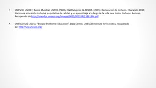• UNESCO, UNICEF, Banco Mundial, UNFPA, PNUD, ONU Mujeres, & ACNUR. (2015). Declaración de Incheon. Educación 2030:
Hacia una educación inclusiva y equitativa de calidad y un aprendizaje a lo largo de la vida para todos. Incheon: Autores.
Recuperado de http://unesdoc.unesco.org/images/0023/002338/233813M.pdf.
• UNESCO-UIS (2015), “Browse by theme: Education”, Data Centre, UNESCO Institute for Statistics, recuperado
de: http://uis.unesco.org/
 