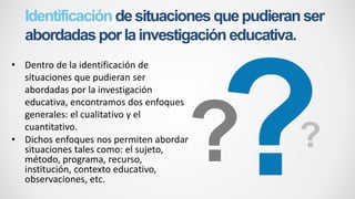 Identificación desituacionesquepudieranser
abordadasporlainvestigacióneducativa.
• Dentro de la identificación de
situaciones que pudieran ser
abordadas por la investigación
educativa, encontramos dos enfoques
generales: el cualitativo y el
cuantitativo.
• Dichos enfoques nos permiten abordar
situaciones tales como: el sujeto,
método, programa, recurso,
institución, contexto educativo,
observaciones, etc.
 