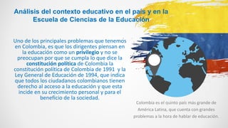 Colombia es el quinto país más grande de
América Latina, que cuenta con grandes
problemas a la hora de hablar de educación.
Análisis del contexto educativo en el país y en la
Escuela de Ciencias de la Educación
Uno de los principales problemas que tenemos
en Colombia, es que los dirigentes piensan en
la educación como un privilegio y no se
preocupan por que se cumpla lo que dice la
constitución política de Colombia la
constitución política de Colombia de 1991 y la
Ley General de Educación de 1994, que indica
que todos los ciudadanos colombianos tienen
derecho al acceso a la educación y que esta
incide en su crecimiento personal y para el
beneficio de la sociedad.
 