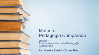 Materia:
Pedagogía Comparada
Unidad 1
Fundamentación de la Pedagogía
Comparada
Lic. Martha Patricia Zarate Rdz.
 