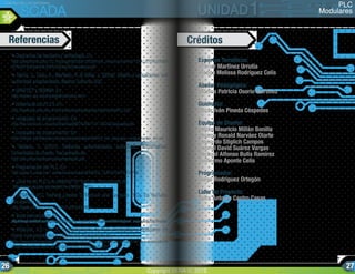 • Diagramas de escalera y simbología. En:
http://plataforma.cbtis122.net/pluginfile.php/18258/mod_resource/content/1/FOLLETO%20UNID
AD%201%20parte%203%20(Diag%20escalera).pdf
• Gámiz, J., Grau, A., Martínez, H. & Peña, J. (2004). Diseño y aplicaciones con
autómatas programables. Madrid: Editorial UOC.
• GRAFCET y GEMMA. En:
http://edison.upc.edu/curs/grafcet/indice.html
• Historia de los PLC’s. En:
http://www.ing.unlp.edu.ar/electrotecnia/procesos/apuntes/ApuntePLC.pdf
• Lenguajes de programación. En:
http://isa.uniovi.es/~vsuarez/Download/IEC%2061131-3%20(Lenguajes).pdf
• Lenguajes de programación. En:
http://infoplc.net/files/documentacion/automatas/infoPLC_net_lenguajes_programacion_V4.pdf
• Mateos, F. (2001). Sistemas automatizados. Autómatas programables.
Universidad de Oviedo. Recuperado de:
http://isa.uniovi.es/docencia/iea/teoria/plc.pdf
• Programación del PLC. En:
http://galia.fc.uaslp.mx/~cantocar/automatas/APUNTES_CURSO/CAPITUL6.PDF
• ¿Qué es un PLC y su historia? En YouTube. Recuperado de:
http://www.youtube.com/watch?v=i2NR0J1PNFU
• SIEMENS PLC Training_Lesson 3_Modular and Compact PLCs. En YouTube.
Recuperado de:
http://www.youtube.com/watch?v=UOPmvHirmBc
• Texto estructurado. En:
http://infosys.beckhoff.com/espanol.php?content=../content/1034/tcplccontrol/html/tcplcctrl_languages%20st.htm&id=
• Villajulca, J.C. (2012). Configuraciones de PLC: Compactos y modulares. En
Portal Instrumentación y Control.net. Recuperado de :
http://www.instrumentacionycontrol.net/cursos-libres/automatizacion/curso-de-plcs-avanzado/ite
m/664-configuraciones-de-plc-compactos-y-modulares.html
Referencias Créditos
Expertos Temáticos:
Wilmar Martínez Urrutia
Madga Melissa Rodríguez Celis
Asesor Pedagógico:
Mónica Patricia Osorio Martínez
Guionista:
Oscar Iván Pineda Céspedes
Equipo de Diseño:
Julián Mauricio Millán Bonilla
Jhonny Ronald Narváez Olarte
Leonardo Stiglich Campos
Gabriel David Suárez Vargas
Michael Alfonso Bulla Ramírez
Guillermo Aponte Celis
Programador:
Diego Rodríguez Ortegón
Líder de Proyecto:
Jairo Antonio Castro Casas
PLC
Modulares
LOS PLC EN LOS SISTEMAS
SCADA
Copyright SENA ©, 2013.
26 27
 