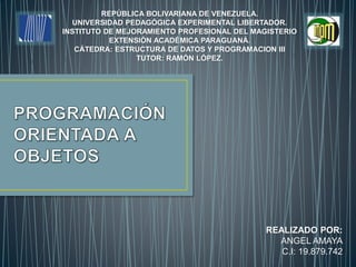 REPÚBLICA BOLIVARIANA DE VENEZUELA.
UNIVERSIDAD PEDAGÓGICA EXPERIMENTAL LIBERTADOR.
INSTITUTO DE MEJORAMIENTO PROFESIONAL DEL MAGISTERIO
EXTENSIÓN ACADÉMICA PARAGUANÁ.
CÁTEDRA: ESTRUCTURA DE DATOS Y PROGRAMACION III
TUTOR: RAMÓN LÓPEZ.
REALIZADO POR:
ANGEL AMAYA
C.I: 19.879.742
 