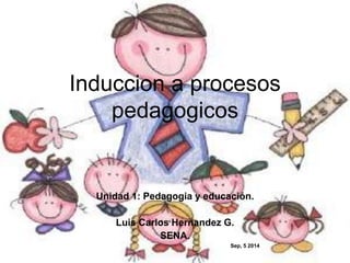 Induccion a procesos 
pedagogicos 
Unidad 1: Pedagogia y educación. 
Luis Carlos Hernandez G. 
SENA. 
Sep, 5 2014 
 