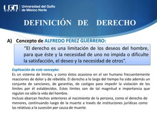 DEFINICIÓN DE DERECHO
“El derecho es una limitación de los deseos del hombre,
para que éste y la necesidad de uno no impida o dificulte
la satisfacción, el deseo y la necesidad de otros”.
Explicación de este concepto:
Es un sistema de límites, y como éstos ocasiona en el ser humano frecuentemente
reacciones de dolor y de rebeldía. El derecho a lo largo del tiempo ha sido además un
conjunto de sanciones, de garantías, de castigos para impedir la violación de los
límites por él establecidos. Estos límites son de tal magnitud e importancia que
regulan no sólo la vida del hombre.
A) Concepto de ALFREDO PÉREZ GUERRERO:
Incluso abarcan hechos anteriores al nacimiento de la persona, como el derecho de
menores, continuando luego de la muerte a través de instituciones jurídicas como
las relativas a la sucesión por causa de muerte.
 