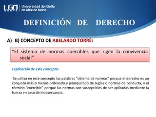 DEFINICIÓN DE DERECHO
“El sistema de normas coercibles que rigen la convivencia
social”
Explicación de este concepto:
Se utiliza en este concepto las palabras “sistema de normas” porque el derecho es un
conjunto más o menos ordenado y jerarquizado de reglas o normas de conducta, y el
término “coercible” porque las normas son susceptibles de ser aplicadas mediante la
fuerza en caso de inobservancia.
A) B) CONCEPTO DE ABELARDO TORRÉ:
 